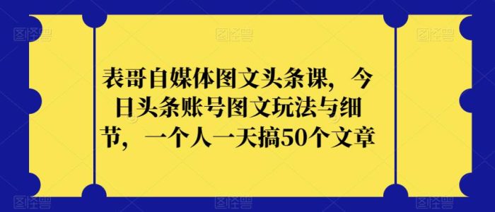 表哥自媒体图文头条课,今日头条账号图文玩法与细节,一个人一天搞50个文章-大牛创业笔记