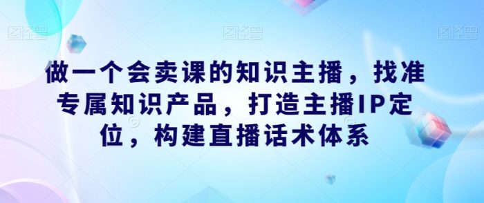 做一个会卖课的知识主播,找准专属知识产品,构建直播话术体系,掌握落地运营能力-大牛创业笔记