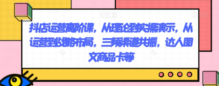 抖店运营高阶课,从理论到实操演示,从运营到战略布局,三频渠道共振,达人图文商品卡等-大牛创业笔记