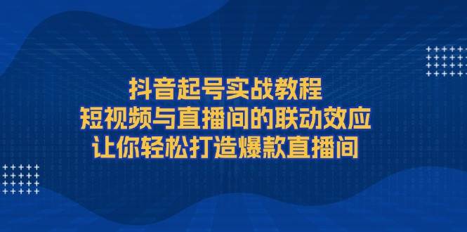 抖音起号实战教程，短视频与直播间的联动效应，让你轻松打造爆款直播间 -1