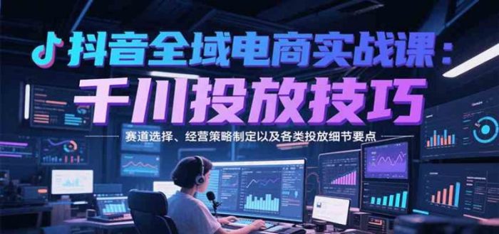 抖音全域电商实战,千川投放技巧,赛道选择、经营策略制定以及各类投放细节要点-大牛创业笔记